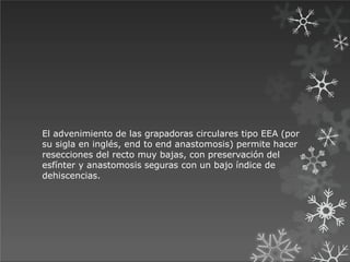 El advenimiento de las grapadoras circulares tipo EEA (por
su sigla en inglés, end to end anastomosis) permite hacer
resecciones del recto muy bajas, con preservación del
esfínter y anastomosis seguras con un bajo índice de
dehiscencias.
 