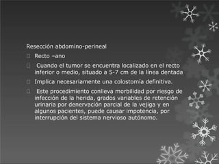 Resección abdomino-perineal
Recto –ano
Cuando el tumor se encuentra localizado en el recto
inferior o medio, situado a 5-7 cm de la línea dentada
Implica necesariamente una colostomía definitiva.
Este procedimiento conlleva morbilidad por riesgo de
infección de la herida, grados variables de retención
urinaria por denervación parcial de la vejiga y en
algunos pacientes, puede causar impotencia, por
interrupción del sistema nervioso autónomo.
 