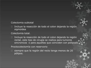 Colectomia subtotal
Incluye la resección de todo el colon dejando la región
sigmoidea
Colectomía total.
Incluye la resección de todo el colon dejando la región
rectal, este tipo de cirugía se realiza para tumores
sincronicos o para aquellas que coinciden con poliposis
Proctocolectomía con reservorio
siempre que la región del recto tenga menos de 20
pólipos.
 