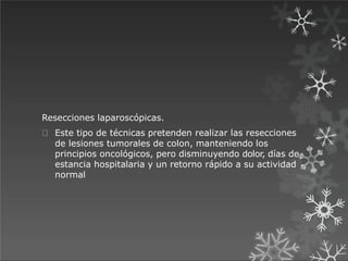 Resecciones laparoscópicas.
Este tipo de técnicas pretenden realizar las resecciones
de lesiones tumorales de colon, manteniendo los
principios oncológicos, pero disminuyendo dolor, días de
estancia hospitalaria y un retorno rápido a su actividad
normal
 