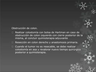 Obstrucción de colon.
Realizar colostomía con bolsa de Hartman en caso de
obstrucción de colon izquierdo con cierre posterior de la
misma, al concluir quimioterapia adyuvante
Resección en colon derecho y anastomosis primaria.
Cuando el tumor no es resecable, se debe realizar
colostomía en asa y revalorar nuevo tiempo quirúrgico
posterior a quimioterapia.
 