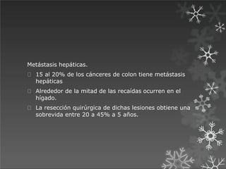 Metástasis hepáticas.
15 al 20% de los cánceres de colon tiene metástasis
hepáticas
Alrededor de la mitad de las recaídas ocurren en el
hígado.
La resección quirúrgica de dichas lesiones obtiene una
sobrevida entre 20 a 45% a 5 años.
 