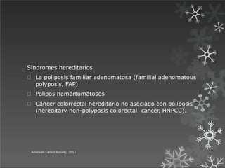 Síndromes hereditarios
La poliposis familiar adenomatosa (familial adenomatous
polyposis, FAP)
Polipos hamartomatosos
Cáncer colorrectal hereditario no asociado con poliposis
(hereditary non-polyposis colorectal cancer, HNPCC).
American Cancer Society; 2012
 