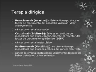 Terapia dirigida
American Cancer Society; 2012
Bevacizumab (Avastin®): Este anticuerpo ataca el
factor de crecimiento del endotelio vascular (VEGF
angiogenesis).
cáncer colorrectal avanzado
Cetuximab (Erbitux®): éste es un anticuerpo
monoclonal que ataca específicamente al receptor del
factor de crecimiento epidérmico (EGFR)
cáncer colorrectal metastásico
Panitumumab (Vectibix®): es otro anticuerpo
monoclonal que ataca las células del cáncer colorrectal.
cáncer colorrectal metastásico usualmente después de
haber tratado otros tratamientos
 