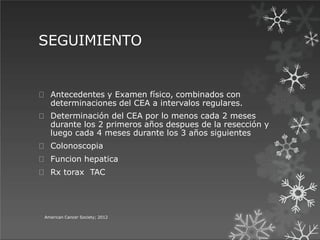SEGUIMIENTO
American Cancer Society; 2012
Antecedentes y Examen físico, combinados con
determinaciones del CEA a intervalos regulares.
Determinación del CEA por lo menos cada 2 meses
durante los 2 primeros años despues de la resección y
luego cada 4 meses durante los 3 años siguientes
Colonoscopia
Funcion hepatica
Rx torax TAC
 