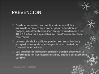 PREVENCION
Gastroenterol Clin N Am 37 (2008)
Desde el momento en que las primeras células
anormales comienzan a crecer para convertirse en
pólipos, usualmente transcurren aproximadamente de
10 a 15 años para que éstas se transformen en cáncer
colorrectal.
La mayoría de los pólipos pueden ser encontrados y
extirpados antes de que tengan la oportunidad de
convertirse en cáncer.
Las pruebas de detección también pueden encontrar la
enfermedad en sus etapas iniciales, cuando es altamente
curable.
 