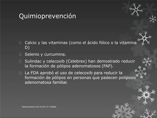 Quimioprevención
Gastroenterol Clin N Am 37 (2008)
Calcio y las vitaminas (como el ácido fólico o la vitamina
D)
Selenio y curcumina.
Sulindac y celecoxib (Celebrex) han demostrado reducir
la formación de pólipos adenomatosos (FAP).
La FDA aprobó el uso de celecoxib para reducir la
formación de pólipos en personas que padecen poliposis
adenomatosa familiar.
 
