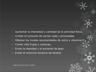 Aumentar la intensidad y cantidad de la actividad física.
Limitar el consumo de carnes rojas y procesadas.
Obtener los niveles recomendados de calcio y vitamina D
Comer más frutas y verduras.
Evitar la obesidad y el aumento de peso
Evitar el consumo excesivo de alcohol.
Gastroenterol Clin N Am 37 (2008)
 