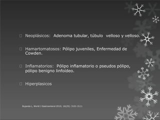Neoplásicos: Adenoma tubular, túbulo velloso y velloso.
Bujanda L, World J Gastroenterol 2010; 16(25): 3101-3111
Hamartomatosos: Pólipo juveniles, Enfermedad de
Cowden.
Inflamatorios: Pólipo inflamatorio o pseudos pólipo,
pólipo benigno linfoídeo.
Hiperplasicos
 