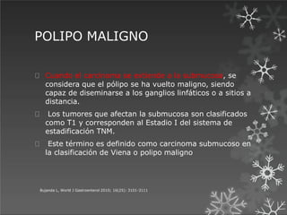 POLIPO MALIGNO
Bujanda L, World J Gastroenterol 2010; 16(25): 3101-3111
Cuando el carcinoma se extiende a la submucosa, se
considera que el pólipo se ha vuelto maligno, siendo
capaz de diseminarse a los ganglios linfáticos o a sitios a
distancia.
Los tumores que afectan la submucosa son clasificados
como T1 y corresponden al Estadio I del sistema de
estadificación TNM.
Este término es definido como carcinoma submucoso en
la clasificación de Viena o polipo maligno
 