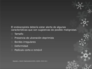 El endoscopista debería estar alerta de algunas
características que son sugestivas de posible malignidad.
Tamaño
Presencia de ulceración deprimida
Bordes irregulares
Deformidad
Pedículo corto e inmóvil
Bujanda L, World J Gastroenterol 2010; 16(25): 3101-3111
 
