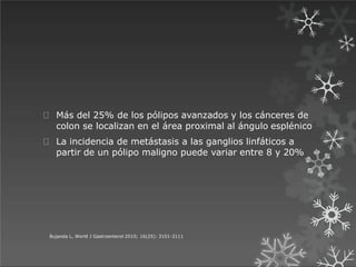 Más del 25% de los pólipos avanzados y los cánceres de
colon se localizan en el área proximal al ángulo esplénico
La incidencia de metástasis a las ganglios linfáticos a
partir de un pólipo maligno puede variar entre 8 y 20%
Bujanda L, World J Gastroenterol 2010; 16(25): 3101-3111
 