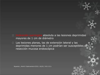 Bujanda L, World J Gastroenterol 2010; 16(25): 3101-3111
Indicación quirúrgica absoluta a las lesiones deprimidas
mayores de 1 cm de diámetro
Las lesiones planas, las de extensión lateral y las
deprimidas menores de 1 cm podrían ser susceptibles de
resección mucosa endoscópica
 