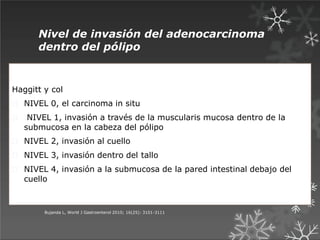 Nivel de invasión del adenocarcinoma
dentro del pólipo
Haggitt y col
NIVEL 0, el carcinoma in situ
NIVEL 1, invasión a través de la muscularis mucosa dentro de la
submucosa en la cabeza del pólipo
NIVEL 2, invasión al cuello
NIVEL 3, invasión dentro del tallo
NIVEL 4, invasión a la submucosa de la pared intestinal debajo del
cuello
Bujanda L, World J Gastroenterol 2010; 16(25): 3101-3111
 