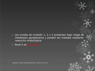 Los niveles de invasión 1, 2 y 3 presentan bajo riesgo de
metástasis ganglionares y pueden ser tratadas mediante
resección endoscópica
Nivel 4 es quirurgico
Bujanda L, World J Gastroenterol 2010; 16(25): 3101-3111
 
