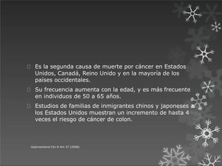 Es la segunda causa de muerte por cáncer en Estados
Unidos, Canadá, Reino Unido y en la mayoría de los
países occidentales.
Su frecuencia aumenta con la edad, y es más frecuente
en individuos de 50 a 65 años.
Estudios de familias de inmigrantes chinos y japoneses a
los Estados Unidos muestran un incremento de hasta 4
veces el riesgo de cáncer de colon.
Gastroenterol Clin N Am 37 (2008)
 