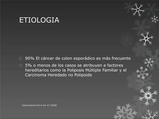 ETIOLOGIA
90% El cáncer de colon esporádico es más frecuente
5% o menos de los casos se atribuyen a factores
hereditarios como la Poliposis Múltiple Familiar y el
Carcinoma Heredado no Polipoide
Gastroenterol Clin N Am 37 (2008)
 