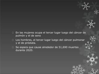 En las mujeres ocupa el tercer lugar luego del cáncer de
pulmón y el de seno
Los hombres, el tercer lugar luego del cáncer pulmonar
y el de próstata.
Se espera que cause alrededor de 51,690 muertes
durante 2020.
 