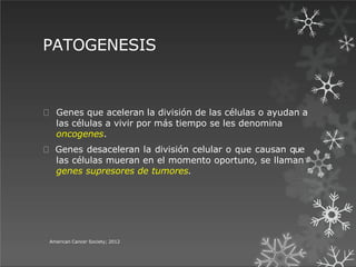 PATOGENESIS
American Cancer Society; 2012
Genes que aceleran la división de las células o ayudan a
las células a vivir por más tiempo se les denomina
oncogenes.
Genes desaceleran la división celular o que causan que
las células mueran en el momento oportuno, se llaman
genes supresores de tumores.
 