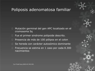 Poliposis adenomatosa familiar
Curr Probl Surg 2005;42:195-255.
Mutación germinal del gen APC localizado en el
cromosoma 5q
Fue el primer sindrome polipoide descrito.
Presencia de más de 100 pólipos en el colon
Se hereda con carácter autosómico dominante
Frecuencia se estima en 1 caso por cada 8.300
nacimientos
 