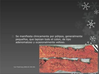 Se manifiesta clinicamente por pólipos, generalmente
pequeños, que tapizan todo el colon, de tipo
adenomatoso y ocasionalmente velloso.
Curr Probl Surg 2005;42:195-255.
 