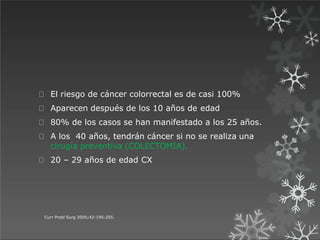 El riesgo de cáncer colorrectal es de casi 100%
Aparecen después de los 10 años de edad
80% de los casos se han manifestado a los 25 años.
A los 40 años, tendrán cáncer si no se realiza una
cirugía preventiva (COLECTOMIA).
20 – 29 años de edad CX
Curr Probl Surg 2005;42:195-255.
 