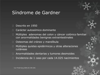 Síndrome de Gardner
Curr Probl Surg 2005;42:195-255.
Descrito en 1950
Carácter autosómico dominante
Múltiples adenomas del colon y cáncer colónico familiar
con anormalidades benignas extraintestinales
Osteomas del cráneo y mandíbula
Múltiples quistes epidérmicos y otras alteraciones
cutáneas
Anormalidades dentarias y tumores desmoides
Incidencia de 1 caso por cada 14.025 nacimientos
 