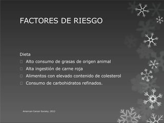 FACTORES DE RIESGO
American Cancer Society; 2012
Dieta
Alto consumo de grasas de origen animal
Alta ingestión de carne roja
Alimentos con elevado contenido de colesterol
Consumo de carbohidratos refinados.
 