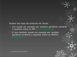 Existen dos tipos de síndrome de Turcot:
Uno puede ser causado por cambios genéticos similares
a aquellos vistos en PAF, meduloblastomas.
El otro también puede ser causado por cambios
genéticos similares a aquellos vistos en HNPCC,
glioblastomas.
Curr Probl Surg 2005;42:195-255.
 