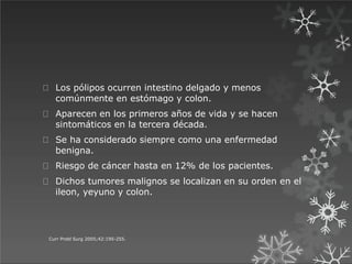 Los pólipos ocurren intestino delgado y menos
comúnmente en estómago y colon.
Aparecen en los primeros años de vida y se hacen
sintomáticos en la tercera década.
Se ha considerado siempre como una enfermedad
benigna.
Riesgo de cáncer hasta en 12% de los pacientes.
Dichos tumores malignos se localizan en su orden en el
ileon, yeyuno y colon.
Curr Probl Surg 2005;42:195-255.
 