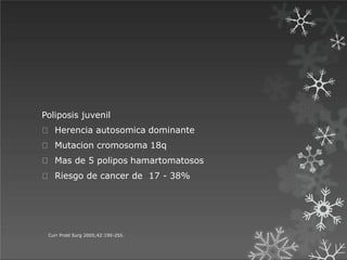Poliposis juvenil
Herencia autosomica dominante
Mutacion cromosoma 18q
Mas de 5 polipos hamartomatosos
Riesgo de cancer de 17 - 38%
Curr Probl Surg 2005;42:195-255.
 