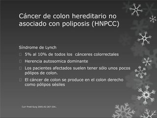 Cáncer de colon hereditario no
asociado con poliposis (HNPCC)
Curr Probl Surg 2005;42:267-334..
Síndrome de Lynch
5% al 10% de todos los cánceres colorrectales
Herencia autosomica dominante
Los pacientes afectados suelen tener sólo unos pocos
pólipos de colon.
El cáncer de colon se produce en el colon derecho
como pólipos sésiles
 