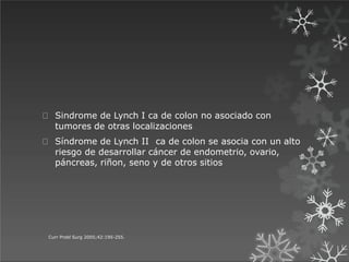 Sindrome de Lynch I ca de colon no asociado con
tumores de otras localizaciones
Síndrome de Lynch II ca de colon se asocia con un alto
riesgo de desarrollar cáncer de endometrio, ovario,
páncreas, riñon, seno y de otros sitios
Curr Probl Surg 2005;42:195-255.
 