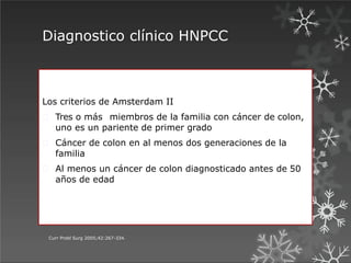 Diagnostico clínico HNPCC
Curr Probl Surg 2005;42:267-334.
Los criterios de Amsterdam II
Tres o más miembros de la familia con cáncer de colon,
uno es un pariente de primer grado
Cáncer de colon en al menos dos generaciones de la
familia
Al menos un cáncer de colon diagnosticado antes de 50
años de edad
 