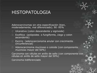 HISTOPATOLOGIA
Adenocarcinomas sin otra especificación (bien,
moderadamente, mal diferenciado). 90 -95%
Ulcerativo (colon descendente y sigmoide)
Exofitico (polipoides o fungiforme, ciego y colon
ascendente)
Escirro (adenocarcionoma anular con crecimiento
circunferencial)
Adenocarcinoma mucinoso o coloide (con componente
mucinoso mayor del 50%)
Carcinoma con células en anillo de sello (con componente con
células en anillo de sello mayor del 50%)
Carcinoma indiferenciado
 