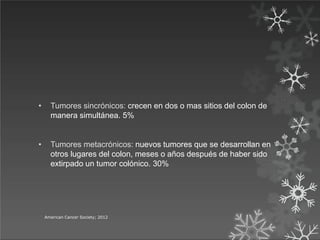 • Tumores sincrónicos: crecen en dos o mas sitios del colon de
manera simultánea. 5%
• Tumores metacrónicos: nuevos tumores que se desarrollan en
otros lugares del colon, meses o años después de haber sido
extirpado un tumor colónico. 30%
American Cancer Society; 2012
 