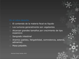 En el colon derecho
El contenido de la materia fecal es líquido
Los tumores generalmente son vegetantes
Alcanzan grandes tamaños por crecimiento de tipo
expansivo
Sangrado intestinal
Anemia (palidez, fatigabilidad, somnolencia, astenia,
adinamia)
Masa palpable.
American Cancer Society; 2012
 