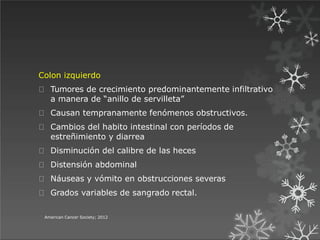 Colon izquierdo
Tumores de crecimiento predominantemente infiltrativo
a manera de “anillo de servilleta”
Causan tempranamente fenómenos obstructivos.
Cambios del habito intestinal con períodos de
estreñimiento y diarrea
Disminución del calibre de las heces
Distensión abdominal
Náuseas y vómito en obstrucciones severas
Grados variables de sangrado rectal.
American Cancer Society; 2012
 