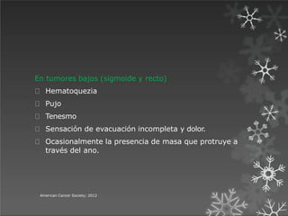 En tumores bajos (sigmoide y recto)
Hematoquezia
Pujo
Tenesmo
Sensación de evacuación incompleta y dolor.
Ocasionalmente la presencia de masa que protruye a
través del ano.
American Cancer Society; 2012
 