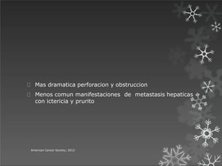 Mas dramatica perforacion y obstruccion
Menos comun manifestaciones de metastasis hepaticas
con ictericia y prurito
American Cancer Society; 2012
 