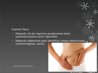 Examen físico
Palpación de las regiones ganglionares tanto
supraclaviculares como inguinales
Palpación abdominal para identificar masas abdominales,
visceromegalias, ascitis.
American Cancer Society; 2012
 