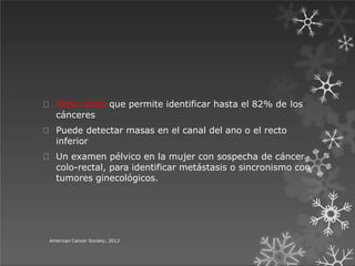 Tacto rectal que permite identificar hasta el 82% de los
cánceres
Puede detectar masas en el canal del ano o el recto
inferior
Un examen pélvico en la mujer con sospecha de cáncer
colo-rectal, para identificar metástasis o sincronismo con
tumores ginecológicos.
American Cancer Society; 2012
 