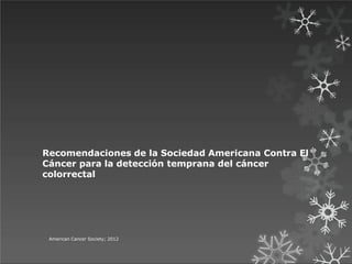 Recomendaciones de la Sociedad Americana Contra El
Cáncer para la detección temprana del cáncer
colorrectal
American Cancer Society; 2012
 