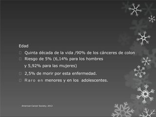 Edad
Quinta década de la vida /90% de los cánceres de colon
Riesgo de 5% (6,14% para los hombres
y 5,92% para las mujeres)
2,5% de morir por esta enfermedad.
R a r o e n menores y en los adolescentes.
American Cancer Society; 2012
 