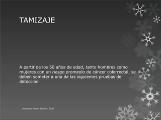 TAMIZAJE
American Cancer Society; 2012
A partir de los 50 años de edad, tanto hombres como
mujeres con un riesgo promedio de cáncer colorrectal, se
deben someter a una de las siguientes pruebas de
detección
 