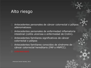 Alto riesgo
American Cancer Society; 2012
Antecedentes personales de cáncer colorrectal o pólipos
adenomatosos.
Antecedentes personales de enfermedad inflamatoria
intestinal (colitis ulcerosa o enfermedad de Crohn).
Antecedentes familiares significativos de cáncer
colorrectal o pólipos
Antecedentes familiares conocidos de síndrome de
cáncer colorrectal hereditario (FAP o HNPCC).
colonoscopia
 