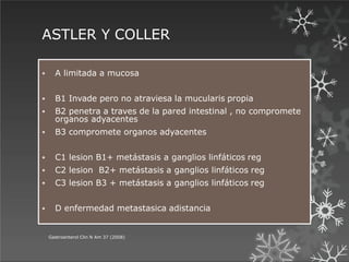 ASTLER Y COLLER
 A limitada a mucosa
 B1 Invade pero no atraviesa la mucularis propia
 B2 penetra a traves de la pared intestinal , no compromete
organos adyacentes
 B3 compromete organos adyacentes
 C1 lesion B1+ metástasis a ganglios linfáticos reg
 C2 lesion B2+ metástasis a ganglios linfáticos reg
 C3 lesion B3 + metástasis a ganglios linfáticos reg
 D enfermedad metastasica adistancia
Gastroenterol Clin N Am 37 (2008)
 