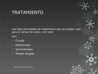 TRATAMIENTO
American Cancer Society; 2012
Los tipos principales de tratamiento que se puedan usar
para el cáncer de colon y de recto
son:
Cirugía
Radioterapia
Quimioterapia
Terapia dirigida
 