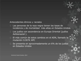 Antecedentes étnicos y raciales
Las personas de la raza negra tienen las tasas de
incidencia y de mortalidad más altas en Estados Unidos.
Los judíos con ascendencia en Europa Oriental (judíos
Ashkenaziel ).
El más común de estos cambios en el ADN, llamado la
mutación I1307K APC
Se presenta en aproximadamente un 6% de los judíos
en Estados Unidos
American Cancer Society; 2012
 
