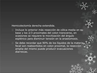 Hemicolectomía derecha extendida.
Incluye lo anterior más resección de cólica media en su
base y los 2/3 proximales del colon transverso, en
ocasiones se requiere la movilización del ángulo
esplénico para disminuir tensión en la anastomosis.
Se debe recordar que 90% de los líquidos de la materia
fecal son reabsorbidos en colon proximal, la resección
amplia del mismo puede producir evacuaciones
diarreicas.
 